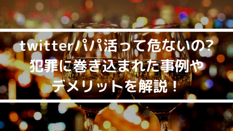 twitterパパ活って危ないの? 犯罪に巻き込まれた事例やデメリットを解説！