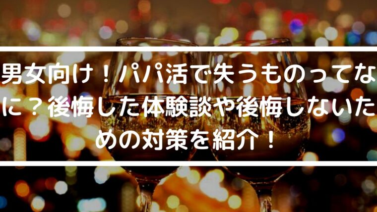 男女向け！パパ活で失うものってなに？後悔した体験談や後悔しないための対策を紹介！